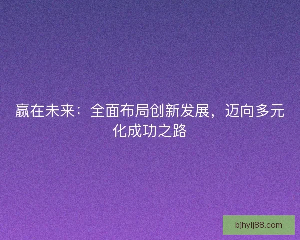赢在未来:全面布局创新发展,迈向多元化成功之路 赢在未来:全面布局创新发展,迈向多元化成功之路