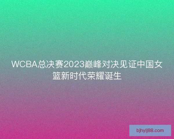 WCBA总决赛2023巅峰对决见证中国女篮新时代荣耀诞生 WCBA总决赛2023巅峰对决见证中国女篮新时代荣耀诞生