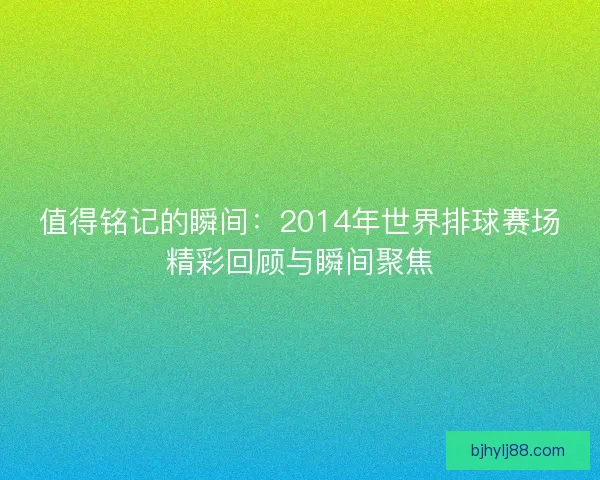值得铭记的瞬间：2014年世界排球赛场精彩回顾与瞬间聚焦