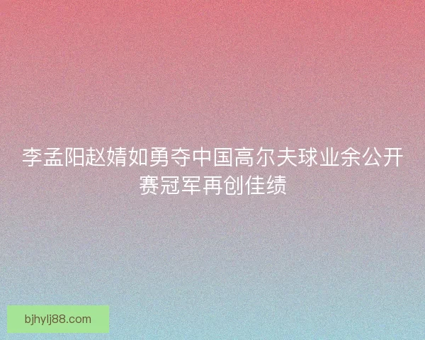 李孟阳赵婧如勇夺中国高尔夫球业余公开赛冠军再创佳绩