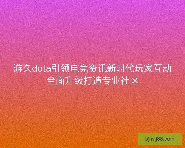 游久dota引领电竞资讯新时代玩家互动全面升级打造专业社区