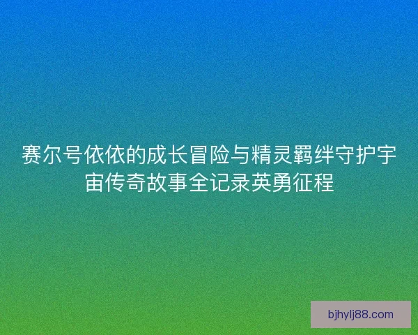 赛尔号依依的成长冒险与精灵羁绊守护宇宙传奇故事全记录英勇征程