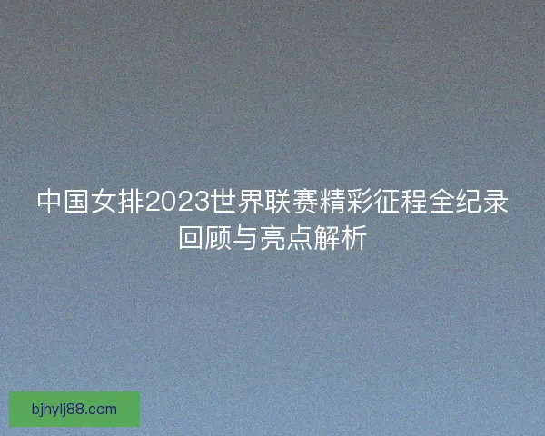 中国女排2023世界联赛精彩征程全纪录回顾与亮点解析