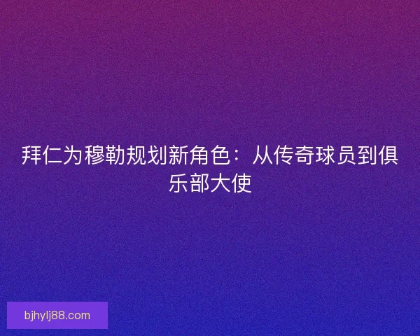 拜仁为穆勒规划新角色：从传奇球员到俱乐部大使