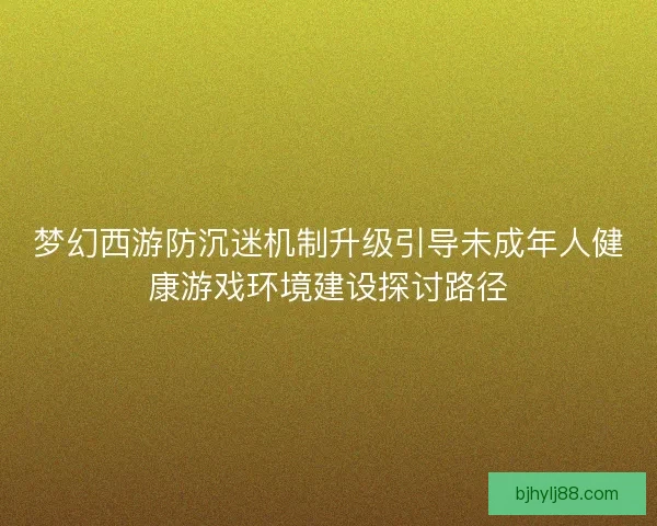 梦幻西游防沉迷机制升级引导未成年人健康游戏环境建设探讨路径