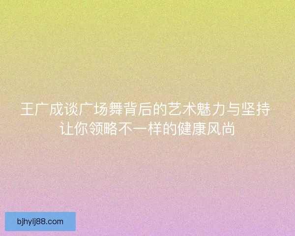 王广成谈广场舞背后的艺术魅力与坚持 让你领略不一样的健康风尚