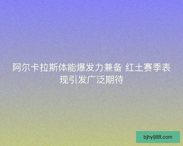 阿尔卡拉斯体能爆发力兼备 红土赛季表现引发广泛期待