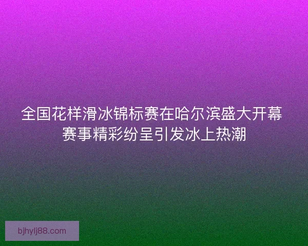 全国花样滑冰锦标赛在哈尔滨盛大开幕 赛事精彩纷呈引发冰上热潮 全国花样滑冰锦标赛在哈尔滨盛大开幕 赛事精彩纷呈引发冰上热潮