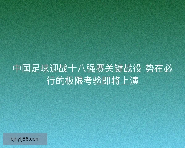 中国足球迎战十八强赛关键战役 势在必行的极限考验即将上演