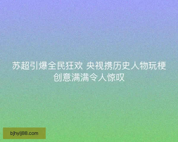 苏超引爆全民狂欢 央视携历史人物玩梗创意满满令人惊叹