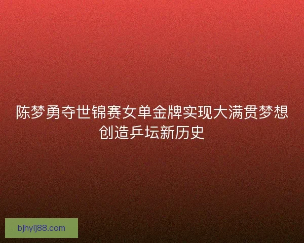 陈梦勇夺世锦赛女单金牌实现大满贯梦想创造乒坛新历史