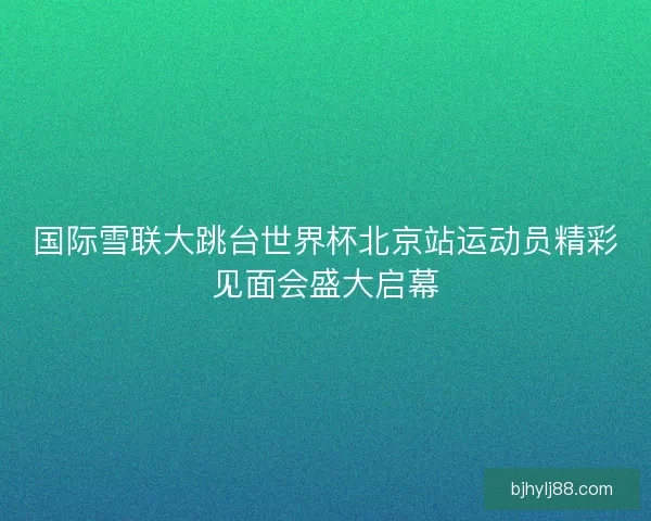 国际雪联大跳台世界杯北京站运动员精彩见面会盛大启幕