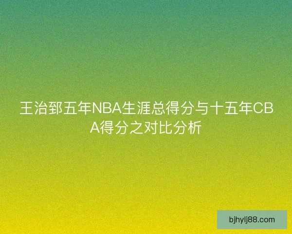 王治郅五年NBA生涯总得分与十五年CBA得分之对比分析