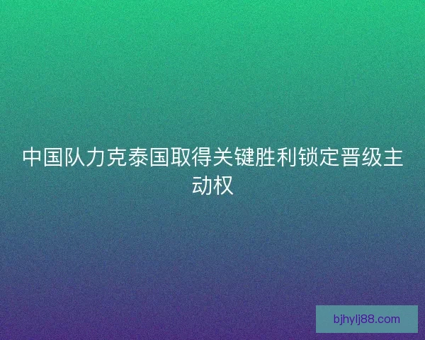 中国队力克泰国取得关键胜利锁定晋级主动权
