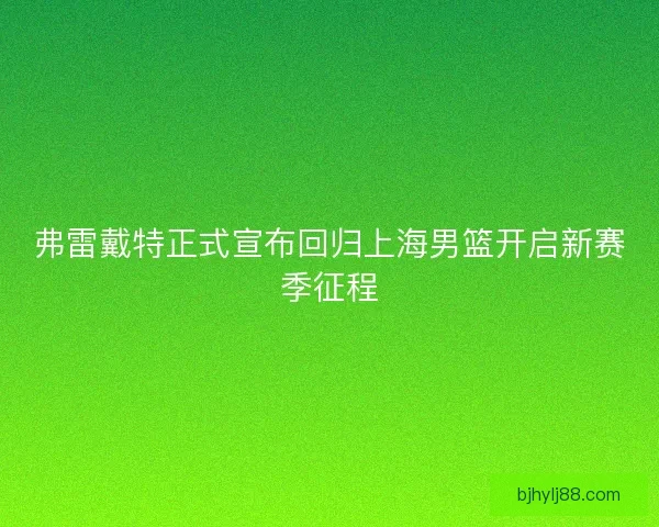 弗雷戴特正式宣布回归上海男篮开启新赛季征程