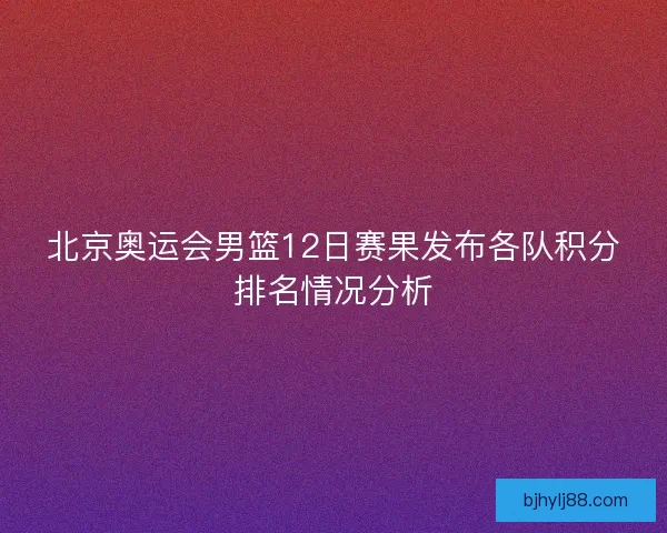 北京奥运会男篮12日赛果发布各队积分排名情况分析 北京奥运会男篮12日赛果发布各队积分排名情况分析